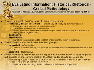 Evaluating Information: Historical/Rhetorical-
Critical Methodology
Chapter 5 of Hocking, J.E., et al., (2003) Communication Research. Allyn and Bacon. Pp. 104-121
• Three traditional classifications of research methods:
• Historical/Rhetorical critical – general way of studying communications.
• Studies a concept, event or person in great detail.
• It is used by all researchers at some stage.
• Reflects the careful and systematic assembling of all the authentic facts that may have a
bearing on the target of study.
• Descriptive
• Experimental
• Your ability to generalize and to establish or test scientific theory is expanded.
• These methods can be divided into two groups:
• Humanistic – Qualitative
• Criticism = creative activity that relies on the interpretative and observational powers of the
critic.
• Scientific – Quantitative
• These methods function by examining communication in a way so as to point
out aspects of the communication that the reader should be aware of.
• In choosing a type of research and method the researcher indicates a philosophical
stance toward the phenomenon studied.
• The historian’s methodology is tied to how the information is gathered.
 