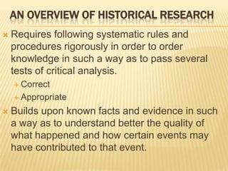 AN OVERVIEW OF HISTORICAL RESEARCH
 Requires following systematic rules and
procedures rigorously in order to order
knowledge in such a way as to pass several
tests of critical analysis.
 Correct
 Appropriate
 Builds upon known facts and evidence in such
a way as to understand better the quality of
what happened and how certain events may
have contributed to that event.
 