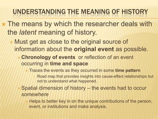 UNDERSTANDING THE MEANING OF HISTORY
 The means by which the researcher deals with
the latent meaning of history.
 Must get as close to the original source of
information about the original event as possible.
 Chronology of events or reflection of an event
occurring in time and space
 Traces the events as they occurred in some time pattern
 Road map that provides insights into cause-effect relationships but
not to understand what happened.
 Spatial dimension of history – the events had to occur
somewhere
 Helps to better key in on the unique contributions of the person,
event, or institutions and make analysis.
 