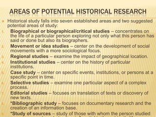 AREAS OF POTENTIAL HISTORICAL RESEARCH
 Historical study falls into seven established areas and two suggested
potential areas of study:
1. Biographical or biographical/critical studies – concentrates on
the life of a particular person exploring not only what this person has
said or done but also its biographers.
2. Movement or idea studies – center on the development of social
movements with a more sociological focus.
3. Regional studies – examine the impact of geographical location.
4. Institutional studies – center on the history of particular
institutions.
5. Case study – center on specific events, institutions, or persons at a
specific point in time.
6. Selective studies – examine one particular aspect of a complex
process.
7. Editorial studies – focuses on translation of texts or discovery of
new texts.
8. *Bibliographic study – focuses on documentary research and the
creation of an information base.
9. *Study of sources – study of those with whom the person studied
 