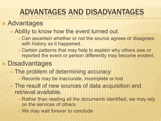 ADVANTAGES AND DISADVANTAGES
 Advantages
 Ability to know how the event turned out.
 Can ascertain whether or not the source agrees or disagrees
with history as it happened.
 Certain patterns that may help to explain why others saw or
reported the event or person differently may become evident.
 Disadvantages
 The problem of determining accuracy
 Records may be inaccurate, incomplete or lost
 The result of new sources of data acquisition and
retrieval available.
 Rather than reading all the documents identified, we may rely
on the services of others.
 We may wait forever to conclude
 