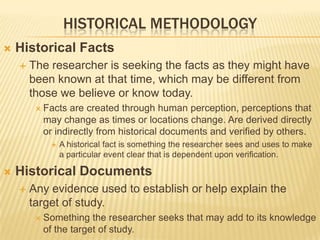 HISTORICAL METHODOLOGY
 Historical Facts
 The researcher is seeking the facts as they might have
been known at that time, which may be different from
those we believe or know today.
 Facts are created through human perception, perceptions that
may change as times or locations change. Are derived directly
or indirectly from historical documents and verified by others.
 A historical fact is something the researcher sees and uses to make
a particular event clear that is dependent upon verification.
 Historical Documents
 Any evidence used to establish or help explain the
target of study.
 Something the researcher seeks that may add to its knowledge
of the target of study.
 