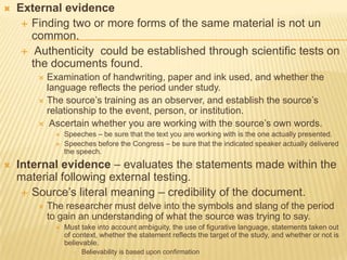  External evidence
 Finding two or more forms of the same material is not un
common.
 Authenticity could be established through scientific tests on
the documents found.
 Examination of handwriting, paper and ink used, and whether the
language reflects the period under study.
 The source’s training as an observer, and establish the source’s
relationship to the event, person, or institution.
 Ascertain whether you are working with the source’s own words.
 Speeches – be sure that the text you are working with is the one actually presented.
 Speeches before the Congress – be sure that the indicated speaker actually delivered
the speech.
 Internal evidence – evaluates the statements made within the
material following external testing.
 Source’s literal meaning – credibility of the document.
 The researcher must delve into the symbols and slang of the period
to gain an understanding of what the source was trying to say.
 Must take into account ambiguity, the use of figurative language, statements taken out
of context, whether the statement reflects the target of the study, and whether or not is
believable.
 Believability is based upon confirmation
 