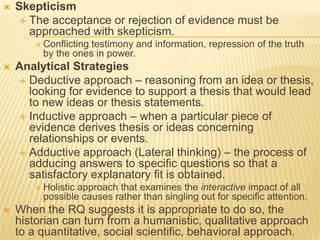  Skepticism
 The acceptance or rejection of evidence must be
approached with skepticism.
 Conflicting testimony and information, repression of the truth
by the ones in power.
 Analytical Strategies
 Deductive approach – reasoning from an idea or thesis,
looking for evidence to support a thesis that would lead
to new ideas or thesis statements.
 Inductive approach – when a particular piece of
evidence derives thesis or ideas concerning
relationships or events.
 Adductive approach (Lateral thinking) – the process of
adducing answers to specific questions so that a
satisfactory explanatory fit is obtained.
 Holistic approach that examines the interactive impact of all
possible causes rather than singling out for specific attention.
 When the RQ suggests it is appropriate to do so, the
historian can turn from a humanistic, qualitative approach
to a quantitative, social scientific, behavioral approach.
 