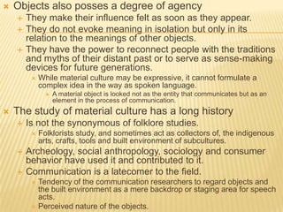  Objects also posses a degree of agency
 They make their influence felt as soon as they appear.
 They do not evoke meaning in isolation but only in its
relation to the meanings of other objects.
 They have the power to reconnect people with the traditions
and myths of their distant past or to serve as sense-making
devices for future generations.
 While material culture may be expressive, it cannot formulate a
complex idea in the way as spoken language.
 A material object is looked not as the entity that communicates but as an
element in the process of communication.
 The study of material culture has a long history
 Is not the synonymous of folklore studies.
 Folklorists study, and sometimes act as collectors of, the indigenous
arts, crafts, tools and built environment of subcultures.
 Archeology, social anthropology, sociology and consumer
behavior have used it and contributed to it.
 Communication is a latecomer to the field.
 Tendency of the communication researchers to regard objects and
the built environment as a mere backdrop or staging area for speech
acts.
 Perceived nature of the objects.
 