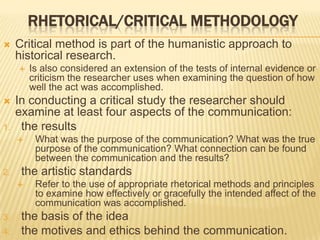 RHETORICAL/CRITICAL METHODOLOGY
 Critical method is part of the humanistic approach to
historical research.
 Is also considered an extension of the tests of internal evidence or
criticism the researcher uses when examining the question of how
well the act was accomplished.
 In conducting a critical study the researcher should
examine at least four aspects of the communication:
1. the results
 What was the purpose of the communication? What was the true
purpose of the communication? What connection can be found
between the communication and the results?
2. the artistic standards
 Refer to the use of appropriate rhetorical methods and principles
to examine how effectively or gracefully the intended affect of the
communication was accomplished.
3. the basis of the idea
4. the motives and ethics behind the communication.
 