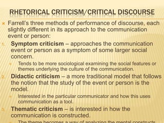 RHETORICAL CRITICISM/CRITICAL DISCOURSE
 Farrell’s three methods of performance of discourse, each
slightly different in its approach to the communication
event or person:
1. Symptom criticism – approaches the communication
event or person as a symptom of some larger social
concern.
 Tends to be more sociological examining the social features or
themes underlying the culture of the communication.
2. Didactic criticism – a more traditional model that follows
the notion that the study of the event or person is the
model.
 Interested in the particular communicator and how this uses
communication as a tool.
3. Thematic criticism – is interested in how the
communication is constructed.
 