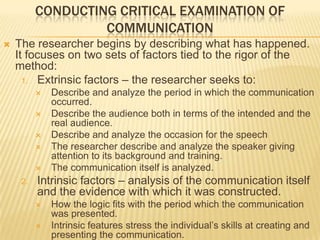 CONDUCTING CRITICAL EXAMINATION OF
COMMUNICATION
 The researcher begins by describing what has happened.
It focuses on two sets of factors tied to the rigor of the
method:
1. Extrinsic factors – the researcher seeks to:
 Describe and analyze the period in which the communication
occurred.
 Describe the audience both in terms of the intended and the
real audience.
 Describe and analyze the occasion for the speech
 The researcher describe and analyze the speaker giving
attention to its background and training.
 The communication itself is analyzed.
2. Intrinsic factors – analysis of the communication itself
and the evidence with which it was constructed.
 How the logic fits with the period which the communication
was presented.
 Intrinsic features stress the individual’s skills at creating and
presenting the communication.
 