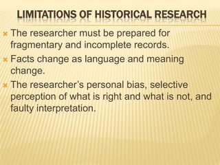 LIMITATIONS OF HISTORICAL RESEARCH
 The researcher must be prepared for
fragmentary and incomplete records.
 Facts change as language and meaning
change.
 The researcher’s personal bias, selective
perception of what is right and what is not, and
faulty interpretation.
 
