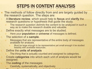 STEPS IN CONTENT ANALYSIS
 The methods of follow directly from and are largely guided by
the research question. The steps are:
1. A literature review, which would help to focus and clarify the
research questions or hypothesis that guide the study.
 The research question delimits the content to be analyzed in such a
way as to make the research doable and valuable.
2. Define exactly what messages are to be studied.
 Here your population or universe of messages is defined.
3. The selection of a sample.
 Messages that are representative of the entire body of messages
available for analysis.
 Must be large enough to be representative yet small enough ti be studied
feasibly with available resources.
4. Define the units of analysis
 The thing that is actually counted and assigned to categories.
5. Create categories into which each unit of analysis would be
assigned.
6. The coding of the messages
 Carefully, systematically, and objectively
 