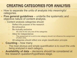  How to separate the units of analysis into meaningful
categories.
 Five general guidelines – underlie the systematic and
objective nature of content analysis.
 Content analysis categories should:
1. Reflect the purpose of the research
2. Be exhaustive
3. Be mutually exclusive
 All units fit into only one of the categories
4. Allow for independence
 The assignment of a unit to one category should not influence the assignment
of other units.
5. All categories should reflect one single classification principle
 Counting – how many
 The most obvious and simple quantification is to count the units
being analyzed in each category.
 Availability of data – decisions should be considered at
the research question/hypothesis stage.
CREATING CATEGORIES FOR ANALYSIS
 