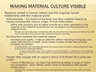 MAKING MATERIAL CULTURE VISIBLE
 Reasons rooted in human history and the ongoing human
relationship with the material world.
1. Antimateriality – the theme of the body and other material objects as
having nonessential, impure, vulgar, or even false status.
 Define both humanity and its higher pursuits as in direct opposition to the
vulgarity of the material because they do not depend on the provisions of
material forms.
 People are generally less comfortable with the idea that their interests are defined by what
they consume or that objects help create the need for security.
2. Social actors overlook the material culture
 Inconspicuous quality – hails our attention without resorting to language and
rarely calls attention to itself, which makes it easier to take their physical
character for granted.
 Overfamiliarity with concrete elements of a scene tends to breed undersensitivity to their
presence and rhetorical effects.
 Great propagandistic value in the creation of a world of meaning – operates on us by subterfuge,
evoking our memory of the discourses and cultural associations that have built up around it over
time.
3. People often engage with an object in terms of its fitness for a particular
project.
 Theory of affordances – an object has built into its design a range of “action
and possibilities,” which affords certain kinds of interactions with capable
human actors.
 Extends the concept of affordance from perceptual psychology into the realm of social
 