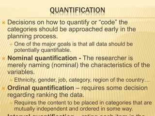 QUANTIFICATION
 Decisions on how to quantify or “code” the
categories should be approached early in the
planning process.
 One of the major goals is that all data should be
potentially quantifiable.
 Nominal quantification - The researcher is
merely naming (nominal) the characteristics of the
variables.
 Ethnicity, gender, job, category, region of the country…
 Ordinal quantification – requires some decision
regarding ranking the data.
 Requires the content to be placed in categories that are
mutually independent and ordered in some way.
 