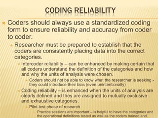 CODING RELIABILITY
 Coders should always use a standardized coding
form to ensure reliability and accuracy from coder
to coder.
 Researcher must be prepared to establish that the
coders are consistently placing data into the correct
categories.
 Intercoder reliability – can be enhanced by making certain that
all coders understand the definition of the categories and how
and why the units of analysis were chosen.
 Coders should not be able to know what the researcher is seeking -
they could introduce their bias (even unintentionally)
 Coding reliability – is enhanced when the units of analysis are
clearly defined and they are assigned to mutually exclusive
and exhaustive categories.
 Pilot-test phase of research
 Practice sessions are important – is helpful to have the categories and
the operational definitions tested as well as the coders trained and
 