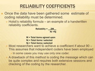 RELIABILITY COEFFICIENTS
 Once the data have been gathered some estimate of
coding reliability must be determined.
 Holsti’s reliability formula – an example of a handwritten
reliability coefficients.
 Most researchers want to achieve a coefficient if about 90 –
This assumes that independent coders have been employed
 In some cases you may use only one coder.
 A drawback of this method is coding the message which can
be quite complex and requires both extensive sessions and
checking of the coding by the researcher.
Reliability = __2M__
Ni +Nj
M = Total items agreed upon
Ni = Total items i selected
Nj = Total items j selected
 