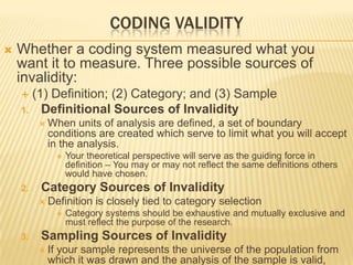 CODING VALIDITY
 Whether a coding system measured what you
want it to measure. Three possible sources of
invalidity:
 (1) Definition; (2) Category; and (3) Sample
1. Definitional Sources of Invalidity
 When units of analysis are defined, a set of boundary
conditions are created which serve to limit what you will accept
in the analysis.
 Your theoretical perspective will serve as the guiding force in
definition – You may or may not reflect the same definitions others
would have chosen.
2. Category Sources of Invalidity
 Definition is closely tied to category selection
 Category systems should be exhaustive and mutually exclusive and
must reflect the purpose of the research.
3. Sampling Sources of Invalidity
 If your sample represents the universe of the population from
which it was drawn and the analysis of the sample is valid,
 