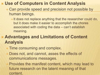  Use of Computers in Content Analysis
 Can provide speed and precision not possible by
human beings.
 It does not replace anything that the researcher could do,
but it does make it easier to accomplish the chores
associated with coding the data – can’t establish
meaning.
 Advantages and Limitations of Content
Analysis
 Time consuming and complex.
 Does not, and cannot, asses the effects of
communications messages.
 Provides the manifest content, which may lead to
future research on the latent meaning of that
content.
 