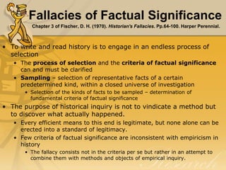 Fallacies of Factual Significance
Chapter 3 of Fischer, D. H. (1970). Historian's Fallacies. Pp.64-100. Harper Perennial.
• To write and read history is to engage in an endless process of
selection
• The process of selection and the criteria of factual significance
can and must be clarified
• Sampling – selection of representative facts of a certain
predetermined kind, within a closed universe of investigation
• Selection of the kinds of facts to be sampled – determination of
fundamental criteria of factual significance
• The purpose of historical inquiry is not to vindicate a method but
to discover what actually happened.
• Every efficient means to this end is legitimate, but none alone can be
erected into a standard of legitimacy.
• Few criteria of factual significance are inconsistent with empiricism in
history
• The fallacy consists not in the criteria per se but rather in an attempt to
combine them with methods and objects of empirical inquiry.
 
