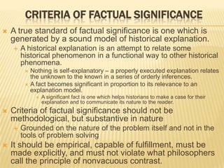 CRITERIA OF FACTUAL SIGNIFICANCE
 A true standard of factual significance is one which is
generated by a sound model of historical explanation.
 A historical explanation is an attempt to relate some
historical phenomenon in a functional way to other historical
phenomena.
 Nothing is self-explanatory – a properly executed explanation relates
the unknown to the known in a series of orderly inferences.
 A fact becomes significant in proportion to its relevance to an
explanation model.
 A significant fact is one which helps historians to make a case for their
explanation and to communicate its nature to the reader.
 Criteria of factual significance should not be
methodological, but substantive in nature
 Grounded on the nature of the problem itself and not in the
tools of problem solving
 It should be empirical, capable of fulfillment, must be
made explicitly, and must not violate what philosophers
call the principle of nonvacuous contrast.
 