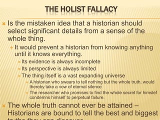 THE HOLIST FALLACY
 Is the mistaken idea that a historian should
select significant details from a sense of the
whole thing.
 It would prevent a historian from knowing anything
until it knows everything.
 Its evidence is always incomplete
 Its perspective is always limited
 The thing itself is a vast expanding universe
 A historian who swears to tell nothing but the whole truth, would
thereby take a vow of eternal silence
 The researcher who promises to find the whole secret for himslef
condemns himself to perpetual failure.
 The whole truth cannot ever be attained –
Historians are bound to tell the best and biggest
 