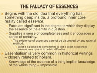 THE FALLACY OF ESSENCES
 Begins with the old idea that everything has
something deep inside, a profound inner core
reality called essence.
 Facts are significant in the degree to which they display
the essence of the entity in question.
 Supplies a sense of completeness and it encourages a
sense of certainty.
 The existence of essences cannot be disproved by any rational
method.
 What it is possible to demonstrate is that a belief in essences
involves an empiricist in certain difficulties
 Essentialism is very common in historical writings
– closely related to holism.
 Knowledge of the essence of a thing implies knowledge
of the whole thing – Impossible
 