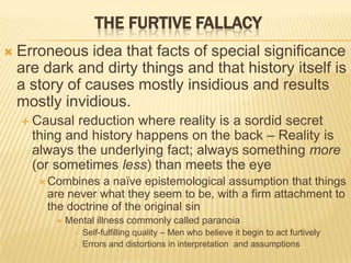 THE FURTIVE FALLACY
 Erroneous idea that facts of special significance
are dark and dirty things and that history itself is
a story of causes mostly insidious and results
mostly invidious.
 Causal reduction where reality is a sordid secret
thing and history happens on the back – Reality is
always the underlying fact; always something more
(or sometimes less) than meets the eye
 Combines a naïve epistemological assumption that things
are never what they seem to be, with a firm attachment to
the doctrine of the original sin
 Mental illness commonly called paranoia
 Self-fulfilling quality – Men who believe it begin to act furtively
 Errors and distortions in interpretation and assumptions
 