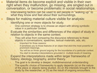  Material items do become explicit and visible in their own
right when they malfunction, go missing, are singled out in
conversation, or become problematic in social relationships.
 Interviewing tactics can be used to aid people in “waking up” to
what they know and feel about their surroundings.
 Steps for making material culture visible for analysis:
1. Identifying one or more objects for study.
 One common strategy is to choose an object with strong symbolic
value in a particular context.
2. Evaluate the similarities and differences of the object of study in
relation to objects in the same context.
 They will arise from comparing the discursive references to these
objects in conversations, speeches, textual materials, ads, etc.
 Important for three reasons:
1. It sensitizes you to those features of an object that elicit the most powerful or
prominent meanings.
2. You will be on firmer ground arguing for the boundaries of a particular context.
3. You start to develop interpretations grounded in multiple levels of meaning.
3. Expand the interpretations made within larger frameworks of
history, ideology, biography, and/or theory.
 The goal is to develop a deeper, multidimensional understanding
 The specific choice of frameworks to apply depends (a) on the nature
of the place or objects being studied, (b) on the interests brought to the
study by the researcher, or (3) as the result of ongoing encounters.
 