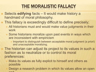 THE MORALISTIC FALLACY
 Selects edifying facts – It would make history a
handmaid of moral philosophy.
 This fallacy is exceedingly difficult to define precisely;
 All historians must and would make value judgments in their
work
 Some historians moralize upon past events in ways which
are inconsistent with empiricism
 Important to distinguish between acceptable moral judgment (a priori)
and unacceptable moralizing.
 The historian can adjust its project to its values in such a
fashion as to neutralize or to control its moral
preferences:
 Make its values as fully explicit to himself and others as
possible
 Design a research problem in which its values allow an open
 