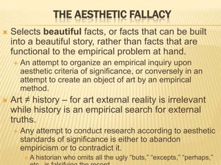  Selects beautiful facts, or facts that can be built
into a beautiful story, rather than facts that are
functional to the empirical problem at hand.
 An attempt to organize an empirical inquiry upon
aesthetic criteria of significance, or conversely in an
attempt to create an object of art by an empirical
method.
 Art ≠ history – for art external reality is irrelevant
while history is an empirical search for external
truths.
 Any attempt to conduct research according to aesthetic
standards of significance is either to abandon
empiricism or to contradict it.
 A historian who omits all the ugly “buts,” “excepts,” “perhaps,”
THE AESTHETIC FALLACY
 