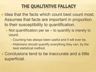  Idea that the facts which count best count most.
Assumes that facts are important in proportion
to their susceptibility to quantification.
 Not quantification per se – to quantify is merely to
count.
 Counting has always been useful and it will ever be.
 Historians should quantify everything they can, by the
best statistical method.
 Conclusions tend to be inaccurate and a little
superficial.
THE QUALITATIVE FALLACY
 