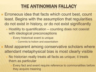  Erroneous idea that facts which count best, count
least. Begins with the assumption that regularities
do not exist in history, or do not exist significantly
 Hostility to quantification – counting does not coexist
with ideological preconceptions
 Every historical event is unique
 Commits to holism and essentialism
 Most apparent among conservative scholars where
attendant metaphysical bias is most clearly visible
 No historian really treats all facts as unique; it treats
them as particular
 Every fact and event require reference to commonalities before
they acquire meaning
THE ANTINOMIAN FALLACY
 