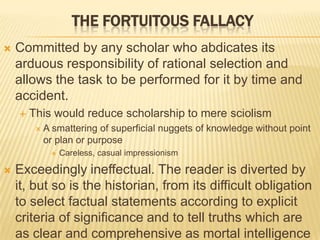  Committed by any scholar who abdicates its
arduous responsibility of rational selection and
allows the task to be performed for it by time and
accident.
 This would reduce scholarship to mere sciolism
 A smattering of superficial nuggets of knowledge without point
or plan or purpose
 Careless, casual impressionism
 Exceedingly ineffectual. The reader is diverted by
it, but so is the historian, from its difficult obligation
to select factual statements according to explicit
criteria of significance and to tell truths which are
as clear and comprehensive as mortal intelligence
THE FORTUITOUS FALLACY
 