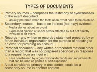 TYPES OF DOCUMENTS
 Primary sources – comprises the testimony of eyewitnesses
of the event described.
 Usually preferred when the facts of an event need to be establish.
 Secondary sources – based on indirect (hearsay) evidence
 Media stories about an event
 Expressed opinion of social actors affected by but not directly
involved in an event.
 Records – any written or recorded statement prepared by or
for an individual organization for the purpose of attesting to
an event or providing an account.
 Personal document – any written or recorded material other
than a record that was not prepared specifically in response
to a request from an inquirer.
 Less constrained by organizational demands and requirements
that can be read as genres of self-expession.
 A text considered primary in one context could be a
secondary source in another context.
 