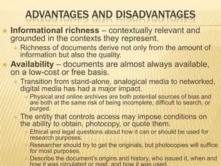 ADVANTAGES AND DISADVANTAGES
 Informational richness – contextually relevant and
grounded in the contexts they represent.
 Richness of documents derive not only from the amount of
information but also the quality.
 Availability – documents are almost always available,
on a low-cost or free basis.
 Transition from stand-alone, analogical media to networked,
digital media has had a major impact.
 Physical and online archives are both potential sources of bias and
are both at the same risk of being incomplete, difficult to search, or
purged.
 The entity that controls access may impose conditions on
the ability to obtain, photocopy, or quote them.
 Ethical and legal questions about how it can or should be used for
research purposes.
 Researcher should try to get the originals, but photocopies will suffice
for most purposes.
 Describe the document’s origins and history, who issued it, when and
 