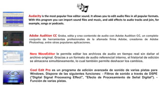 Audacity is the most popular free editor sound. It allows you to edit audio files in all popular formats.
With this program you can import sound files and music, and add effects to audio tracks and join, for
example, songs or podcasts.
Adobe Audition CC Graba, edita y crea contenido de audio con Adobe Audition CC, un completo
conjunto de herramientas profesionales de la afamada firma Adobe, creadores de Adobe
Photoshop, entre otras populares aplicaciones.
Nero WaveEditor le permite editar los archivos de audio en tiempo real sin dañar el
archivo original. Gracias a un formato de audio referencial interno, el historial de edición
se almacena simultáneamente, lo cual también permite deshacer los cambios.
Cool Edit Pro es un programa de edición avanzada de sonido de varias pistas para
Windows. Dispone de las siguientes funciones: - Filtros de sonido a través de DSPE
("Digital Signal Processing Effect", "Efecto de Procesamiento de Señal Digital"). -
Función de varias pistas.
 