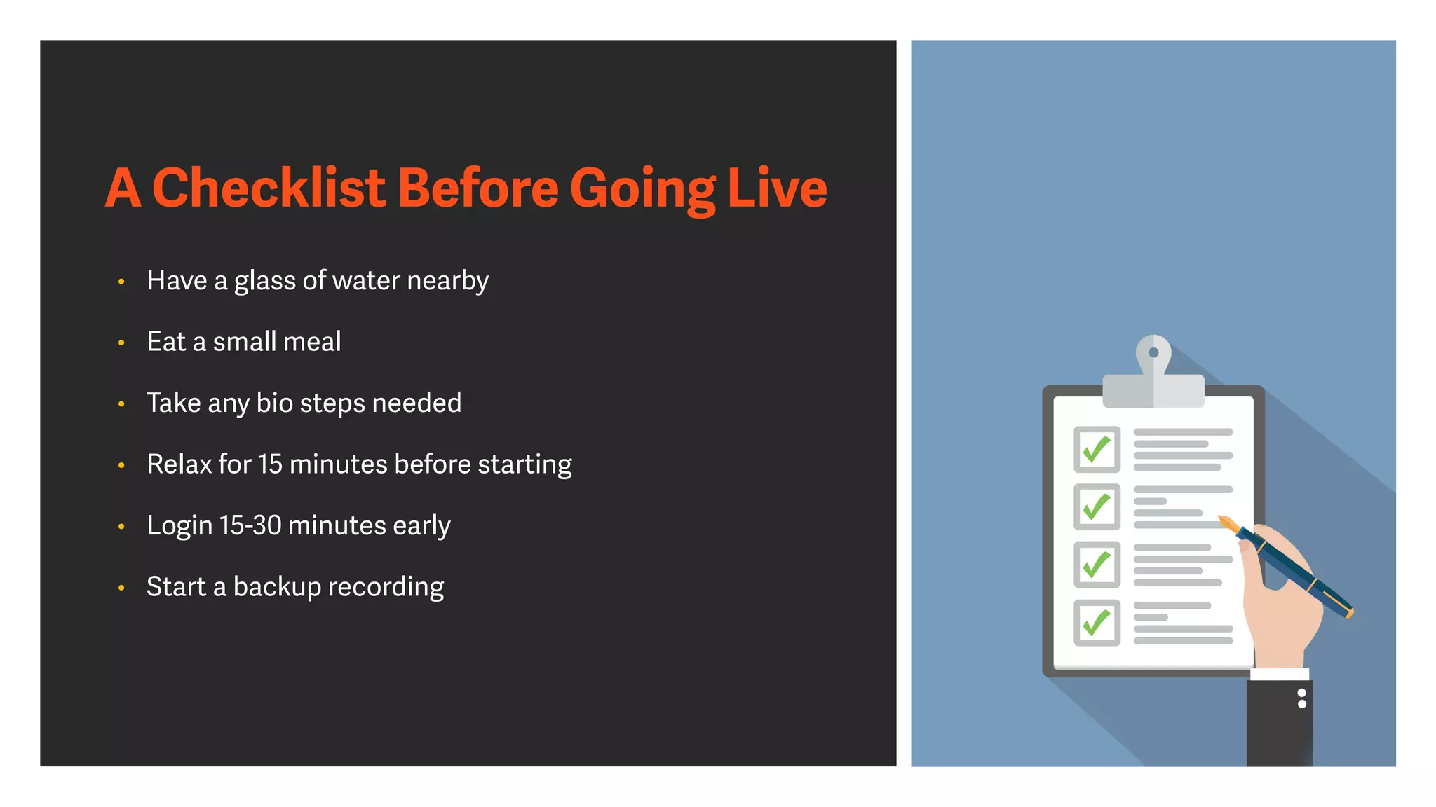 A Checklist Before Going Live
• Have a glass of water nearby


• Eat a small meal


• Take any bio steps needed


• Relax for 15 minutes before starting


• Login 15-30 minutes early


• Start a backup recording
 