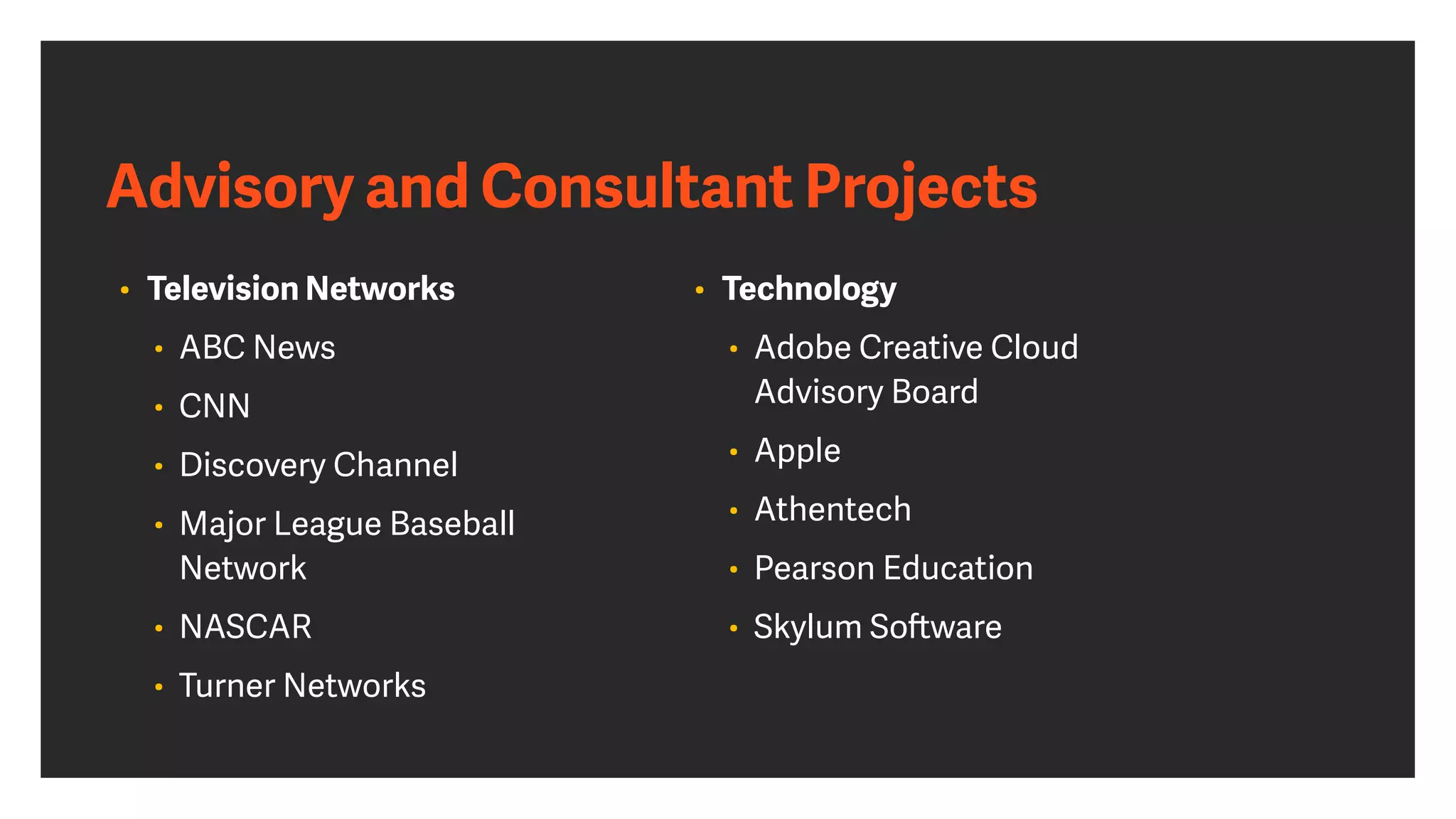 Advisory and Consultant Projects
• Television Networks


• ABC News


• CNN


• Discovery Channel


• Major League Baseball
Network


• NASCAR


• Turner Networks
 
• Technology


• Adobe Creative Cloud
 
Advisory Board


• Apple


• Athentech


• Pearson Education


• Skylum So
ft
ware
 