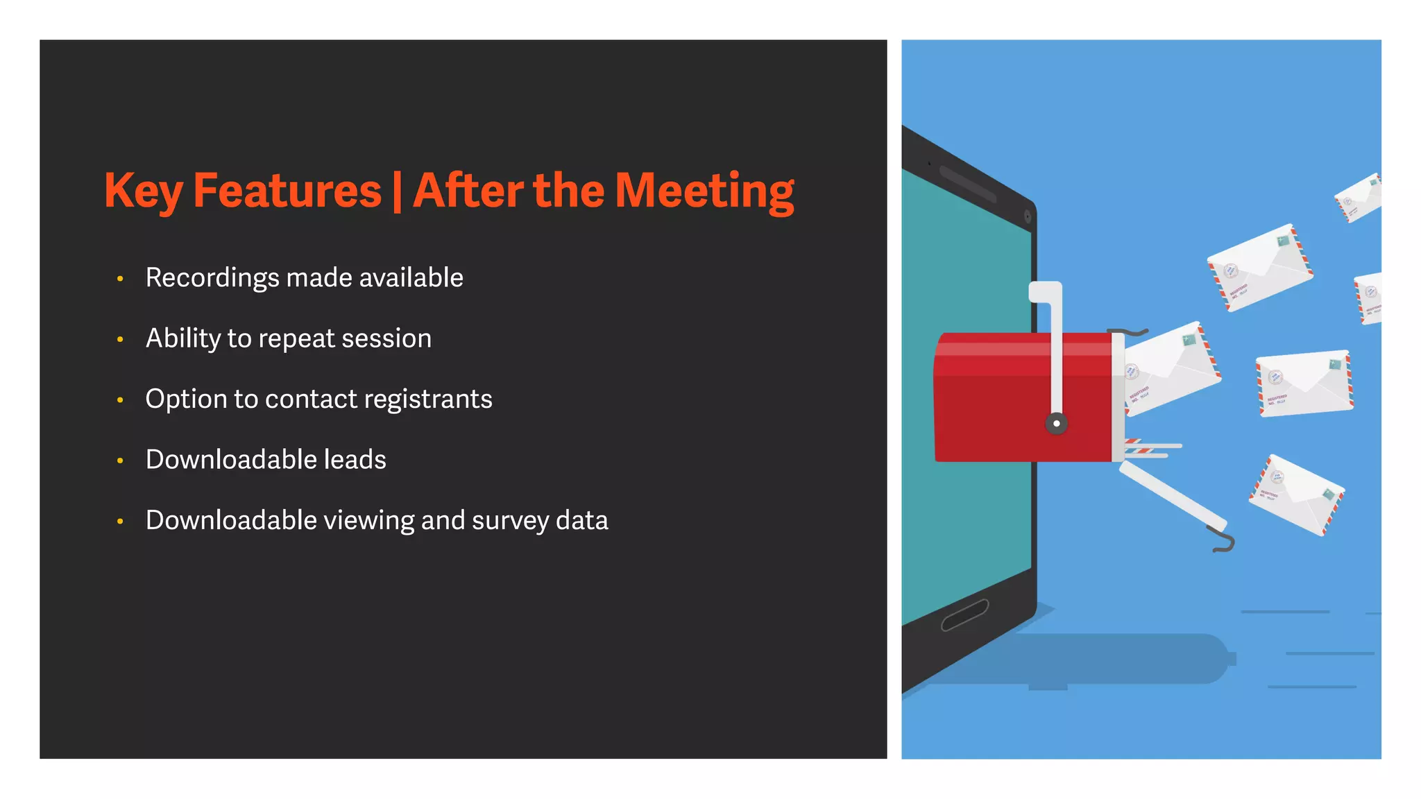 Key Features | A
ft
er the Meeting
• Recordings made available


• Ability to repeat session


• Option to contact registrants


• Downloadable leads


• Downloadable viewing and survey data
 