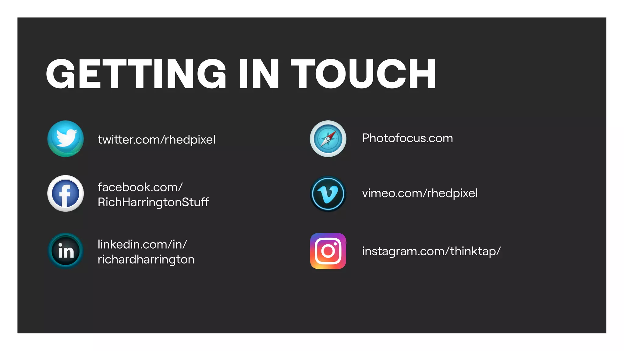 GETTING IN TOUCH
twi
tt
er.com/rhedpixel
facebook.com/
RichHarringtonStu
f
linkedin.com/in/
richardharrington
Photofocus.com
vimeo.com/rhedpixel
instagram.com/thinktap/
 