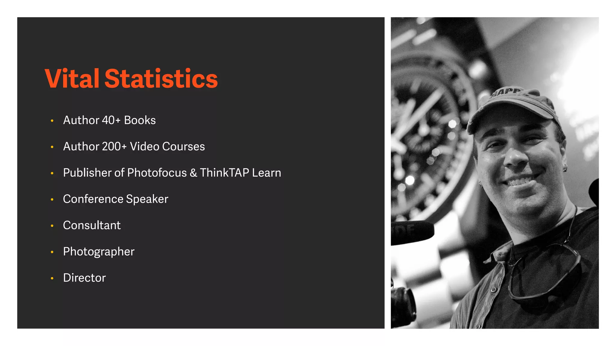 Vital Statistics
• Author 40+ Books


• Author 200+ Video Courses


• Publisher of Photofocus & ThinkTAP Learn


• Conference Speaker


• Consultant


• Photographer


• Director
 