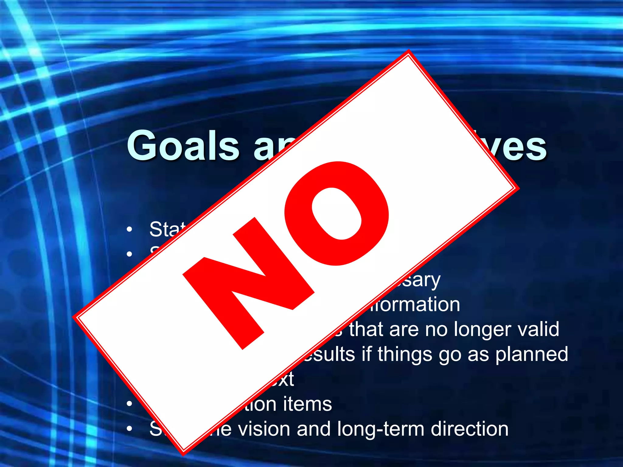 Goals and Objectives
•   State the desired goal
•   State the desired objective
•   Use multiple points if necessary
•   Any relevant historical information
•   Original assumptions that are no longer valid
•   Summarize the results if things go as planned
•   What to do next
•   Identify action items
•   State the vision and long-term direction
 