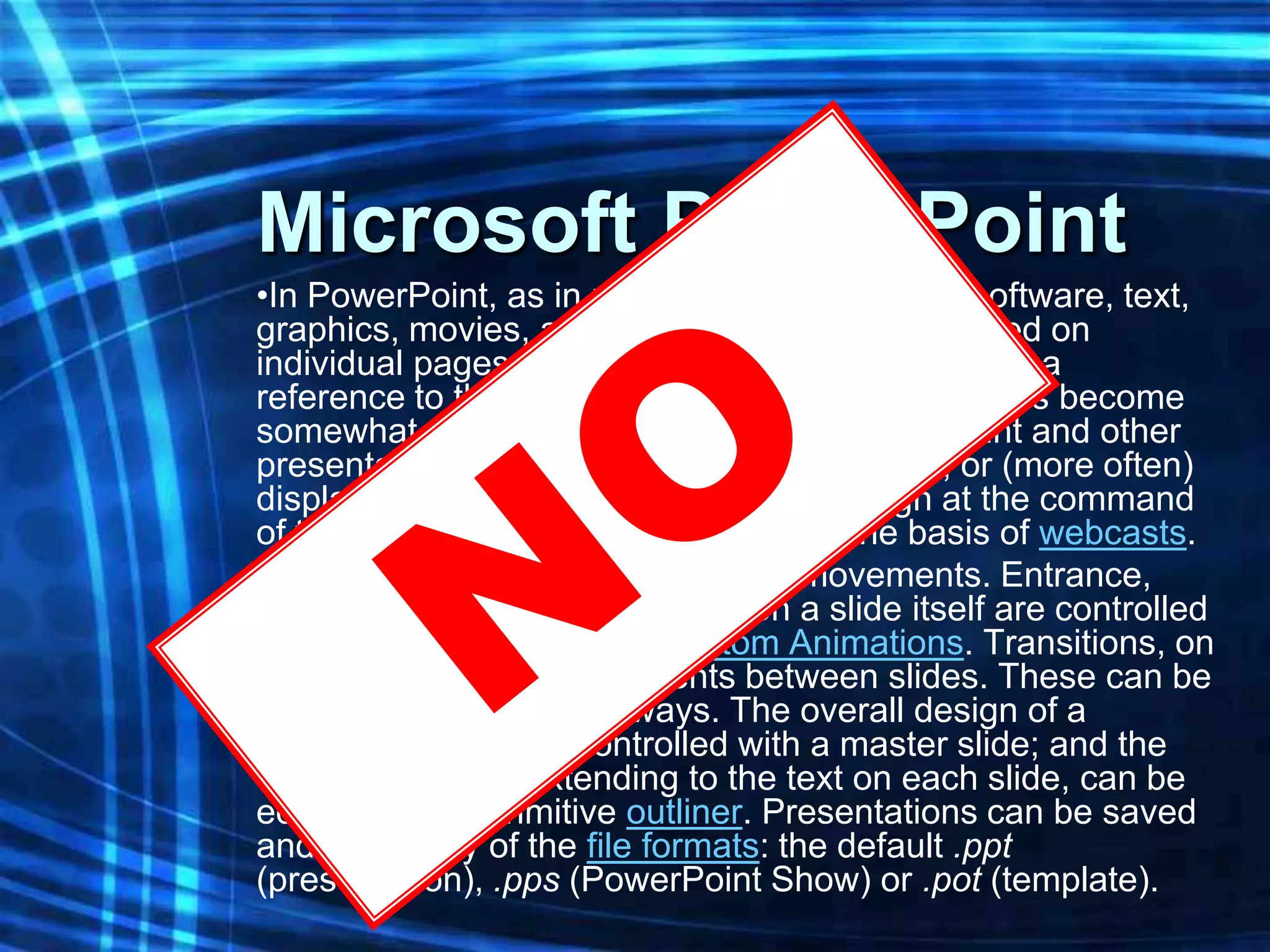 Microsoft PowerPoint
•In PowerPoint, as in most other presentation software, text,
graphics, movies, and other objects are positioned on
individual pages or "slides". The "slide" analogy is a
reference to the slide projector, a device which has become
somewhat obsolete due to the use of PowerPoint and other
presentation software. Slides can be printed, or (more often)
displayed on-screen and navigated through at the command
of the presenter. Slides can also form the basis of webcasts.
•PowerPoint provides two types of movements. Entrance,
emphasis, and exit of elements on a slide itself are controlled
by what PowerPoint calls Custom Animations. Transitions, on
the other hand are movements between slides. These can be
animated in a variety of ways. The overall design of a
presentation can be controlled with a master slide; and the
overall structure, extending to the text on each slide, can be
edited using a primitive outliner. Presentations can be saved
and run in any of the file formats: the default .ppt
(presentation), .pps (PowerPoint Show) or .pot (template).
 