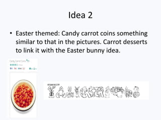 Idea 2
• Easter themed: Candy carrot coins something
  similar to that in the pictures. Carrot desserts
  to link it with the Easter bunny idea.
 