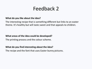 Feedback 2
What do you like about the idea?
The interesting recipe that is something different but links to an easter
theme. It’s healthy but will taste sweet and that appeals to children.



What areas of the idea could be developed?
The printing process and the colour scheme.

What do you find interesting about the idea?
The recipe and the font that uses Easter bunny pictures.
 