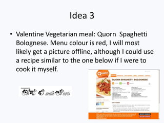 Idea 3
• Valentine Vegetarian meal: Quorn Spaghetti
  Bolognese. Menu colour is red, I will most
  likely get a picture offline, although I could use
  a recipe similar to the one below if I were to
  cook it myself.
 
