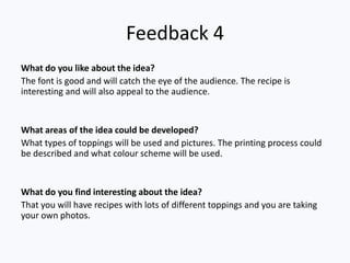 Feedback 4
What do you like about the idea?
The font is good and will catch the eye of the audience. The recipe is
interesting and will also appeal to the audience.


What areas of the idea could be developed?
What types of toppings will be used and pictures. The printing process could
be described and what colour scheme will be used.


What do you find interesting about the idea?
That you will have recipes with lots of different toppings and you are taking
your own photos.
 
