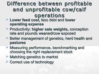 Difference between profitable
and unprofitable cow/calf
operations








Lower feed cost, less debt and lower
operating expense
Productivity: higher sale weights, conception
rate and pounds weaned/cow exposed
Better management of genetics, herd health and
pastures
Measuring performance, benchmarking and
choosing the right replacement stock
Matching genetics to market
Correct use of technology

 