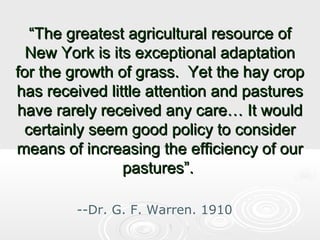 “The greatest agricultural resource of
New York is its exceptional adaptation
for the growth of grass. Yet the hay crop
has received little attention and pastures
have rarely received any care… It would
certainly seem good policy to consider
means of increasing the efficiency of our
pastures”.
--Dr. G. F. Warren. 1910

 