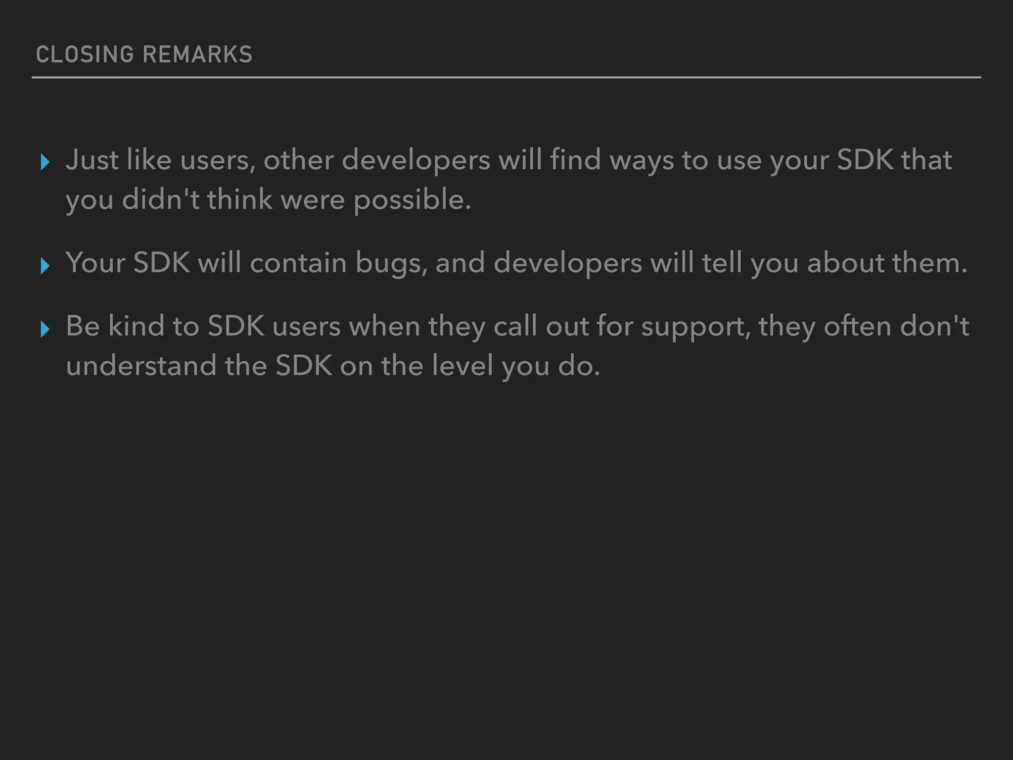 CLOSING REMARKS
▸ Just like users, other developers will ﬁnd ways to use your SDK that
you didn't think were possible.
▸ Your SDK will contain bugs, and developers will tell you about them.
▸ Be kind to SDK users when they call out for support, they often don't
understand the SDK on the level you do.
 