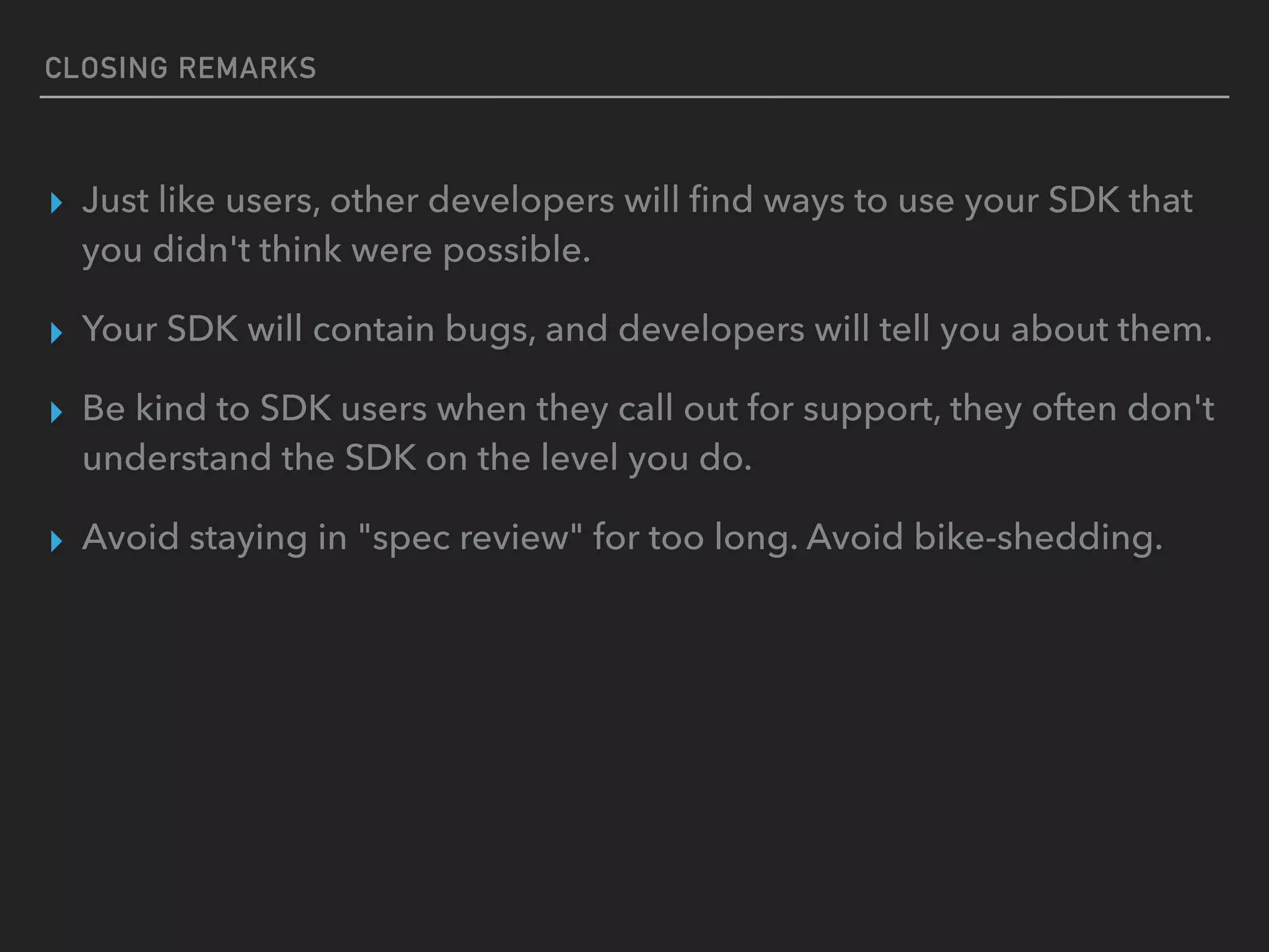 CLOSING REMARKS
▸ Just like users, other developers will ﬁnd ways to use your SDK that
you didn't think were possible.
▸ Your SDK will contain bugs, and developers will tell you about them.
▸ Be kind to SDK users when they call out for support, they often don't
understand the SDK on the level you do.
▸ Avoid staying in "spec review" for too long. Avoid bike-shedding.
 